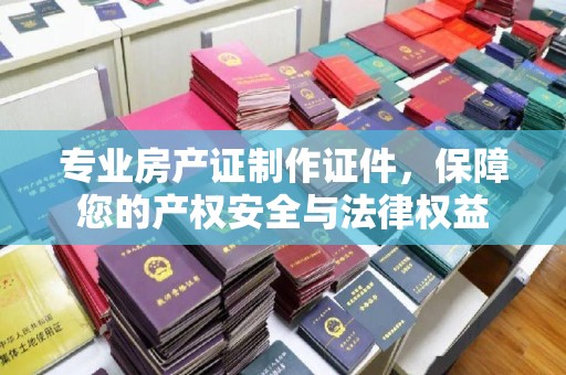 祥符专业房产证制作证件，保障您的产权安全与法律权益